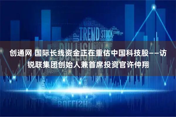 创通网 国际长线资金正在重估中国科技股——访锐联集团创始人兼首席投资官许仲翔