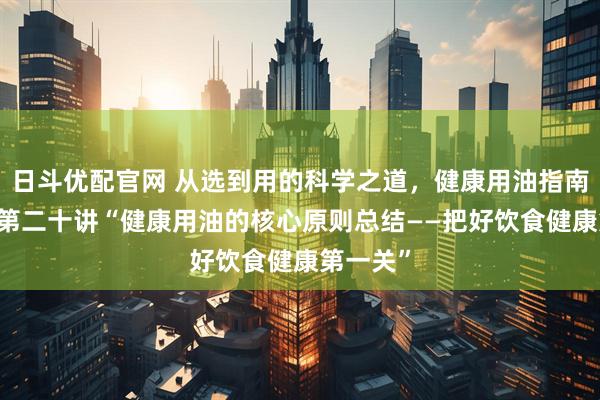 日斗优配官网 从选到用的科学之道，健康用油指南20讲：第二十讲“健康用油的核心原则总结——把好饮食健康第一关”
