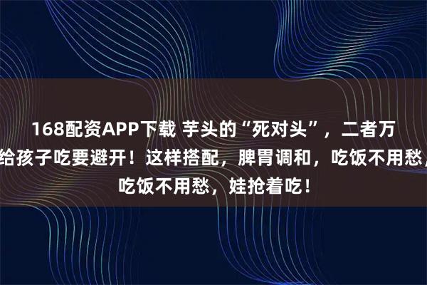 168配资APP下载 芋头的“死对头”，二者万不可同吃，给孩子吃要避开！这样搭配，脾胃调和，吃饭不用愁，娃抢着吃！