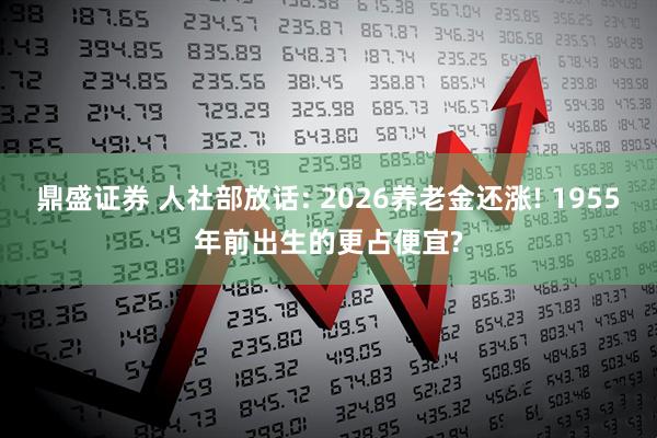 鼎盛证券 人社部放话: 2026养老金还涨! 1955年前出生的更占便宜?