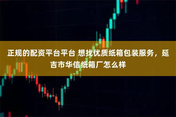 正规的配资平台平台 想找优质纸箱包装服务，延吉市华信纸箱厂怎么样