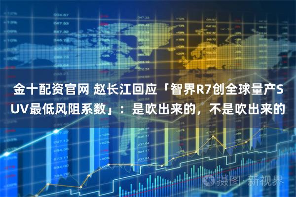 金十配资官网 赵长江回应「智界R7创全球量产SUV最低风阻系数」：是吹出来的，不是吹出来的