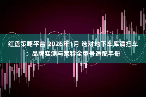 红盘策略平台 2026年1月 选对地下车库清扫车：品牌实测与莱特全型号适配手册