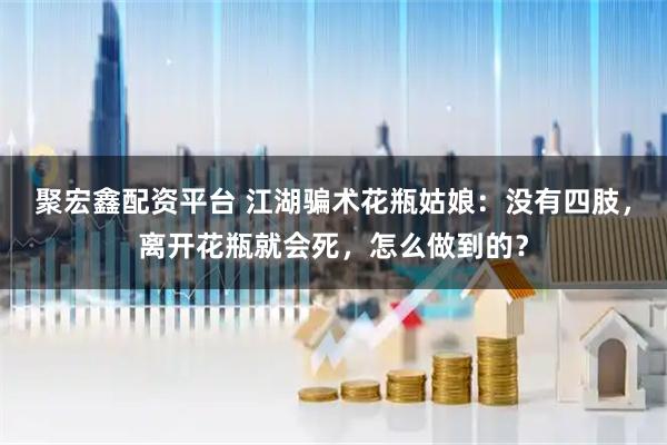 聚宏鑫配资平台 江湖骗术花瓶姑娘：没有四肢，离开花瓶就会死，怎么做到的？