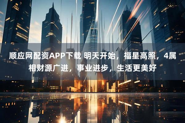 顺应网配资APP下载 明天开始，福星高照，4属相财源广进，事业进步，生活更美好