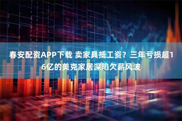 春安配资APP下载 卖家具抵工资？三年亏损超16亿的美克家居深陷欠薪风波