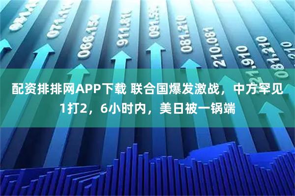 配资排排网APP下载 联合国爆发激战，中方罕见1打2，6小时内，美日被一锅端