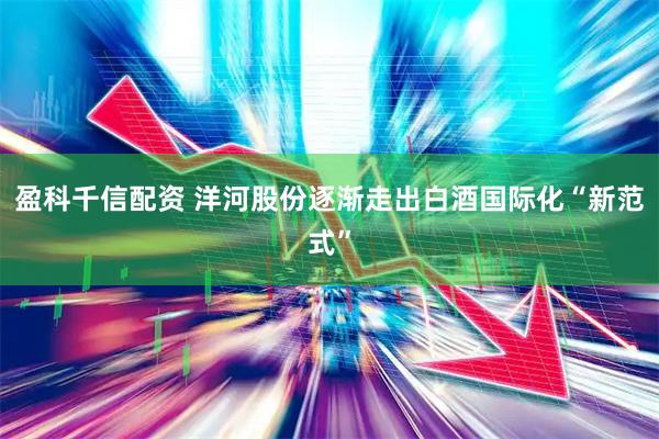 盈科千信配资 洋河股份逐渐走出白酒国际化“新范式”