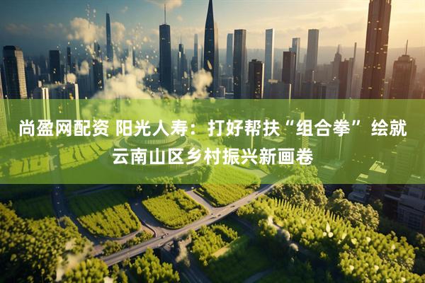 尚盈网配资 阳光人寿：打好帮扶“组合拳” 绘就云南山区乡村振兴新画卷