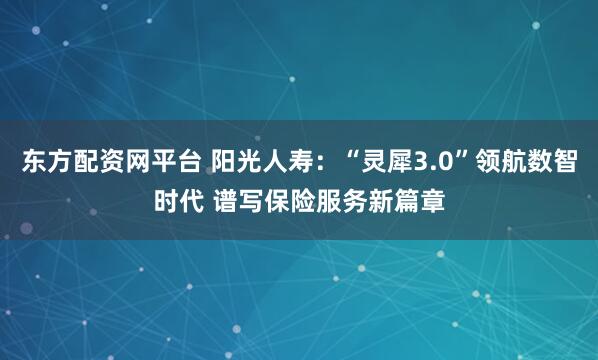 东方配资网平台 阳光人寿：“灵犀3.0”领航数智时代 谱写保险服务新篇章