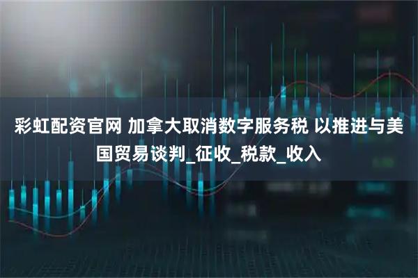 彩虹配资官网 加拿大取消数字服务税 以推进与美国贸易谈判_征收_税款_收入