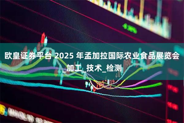 欧皇证券平台 2025 年孟加拉国际农业食品展览会_加工_技术_检测