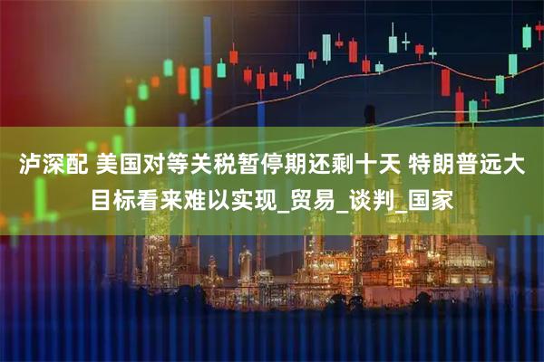 泸深配 美国对等关税暂停期还剩十天 特朗普远大目标看来难以实现_贸易_谈判_国家