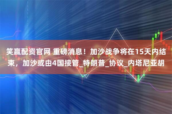 笑赢配资官网 重磅消息！加沙战争将在15天内结束，加沙或由4国接管_特朗普_协议_内塔尼亚胡