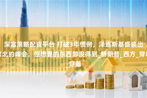 深富策略配资平台 打破3年惯例，泽连斯基盛装出席北约峰会，但想要的东西却没得到_特朗普_西方_穿着