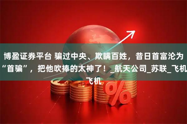 博盈证券平台 骗过中央、欺瞒百姓，昔日首富沦为“首骗”，把他吹捧的太神了！_航天公司_苏联_飞机