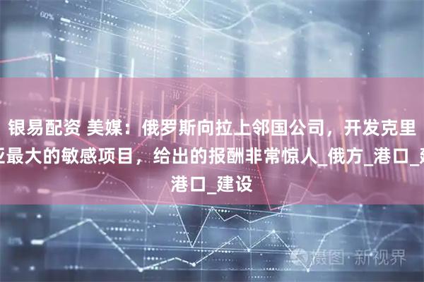 银易配资 美媒：俄罗斯向拉上邻国公司，开发克里米亚最大的敏感项目，给出的报酬非常惊人_俄方_港口_建设