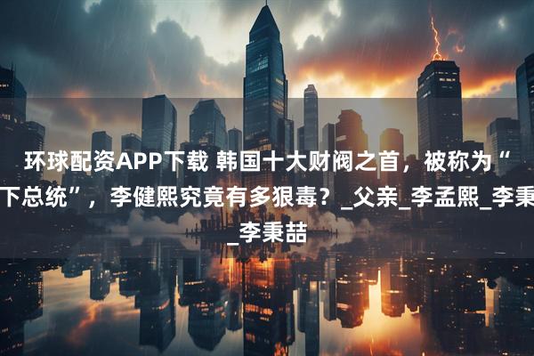 环球配资APP下载 韩国十大财阀之首，被称为“地下总统”，李健熙究竟有多狠毒？_父亲_李孟熙_李秉喆