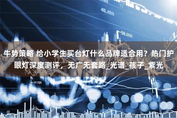 牛势策略 给小学生买台灯什么品牌适合用？热门护眼灯深度测评，无广无套路_光谱_孩子_紫光