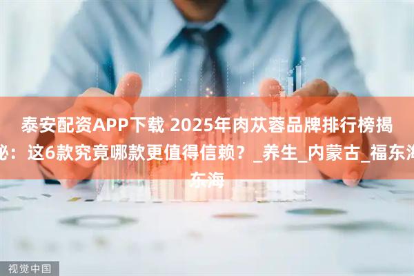 泰安配资APP下载 2025年肉苁蓉品牌排行榜揭秘：这6款究竟哪款更值得信赖？_养生_内蒙古_福东海