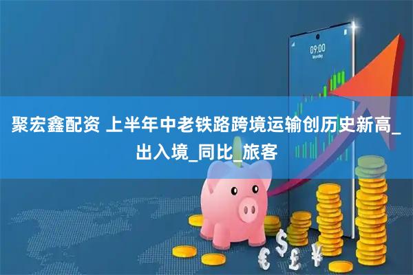 聚宏鑫配资 上半年中老铁路跨境运输创历史新高_出入境_同比_旅客