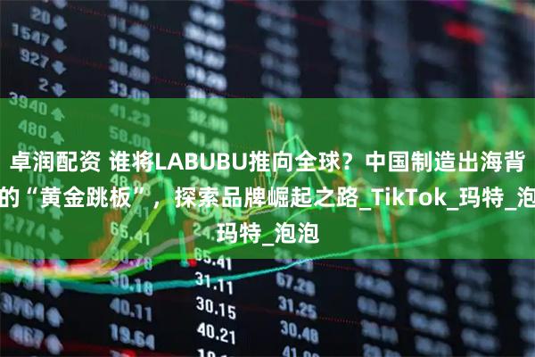 卓润配资 谁将LABUBU推向全球？中国制造出海背后的“黄金跳板”，探索品牌崛起之路_TikTok_玛特_泡泡