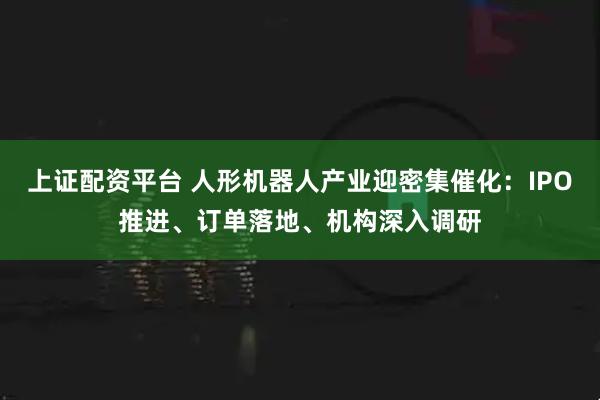 上证配资平台 人形机器人产业迎密集催化：IPO推进、订单落地、机构深入调研
