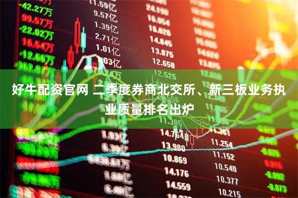 好牛配资官网 二季度券商北交所、新三板业务执业质量排名出炉