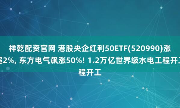 祥乾配资官网 港股央企红利50ETF(520990)涨超2%, 东方电气飙涨50%! 1.2万亿世界级水电工程开工