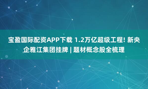 宝盈国际配资APP下载 1.2万亿超级工程! 新央企雅江集团挂牌 | 题材概念股全梳理