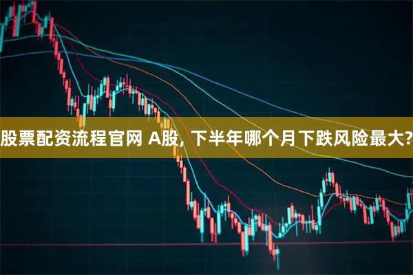 股票配资流程官网 A股, 下半年哪个月下跌风险最大?