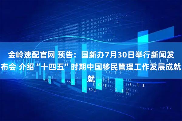 金岭速配官网 预告：国新办7月30日举行新闻发布会 介绍“十四五”时期中国移民管理工作发展成就