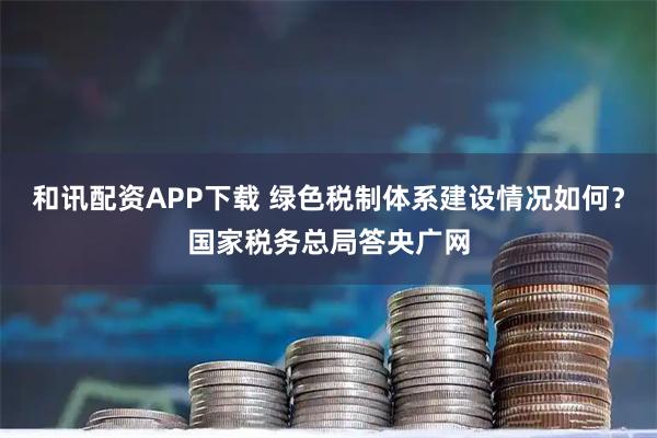 和讯配资APP下载 绿色税制体系建设情况如何？国家税务总局答央广网