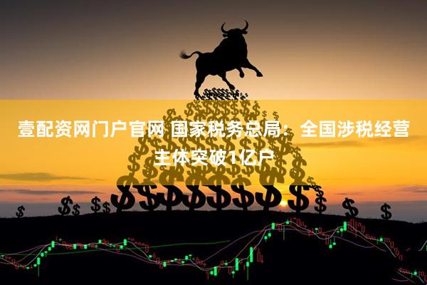 壹配资网门户官网 国家税务总局：全国涉税经营主体突破1亿户