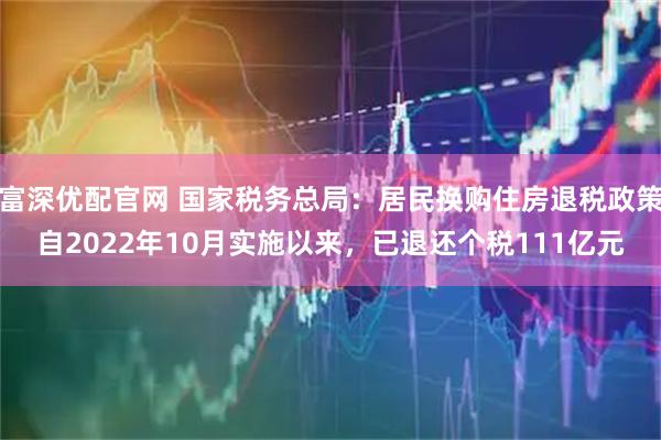 富深优配官网 国家税务总局：居民换购住房退税政策自2022年10月实施以来，已退还个税111亿元
