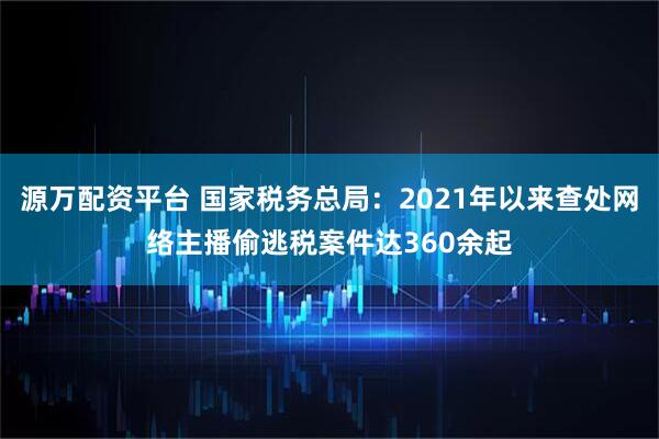 源万配资平台 国家税务总局：2021年以来查处网络主播偷逃税案件达360余起