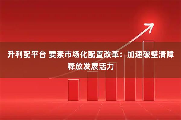 升利配平台 要素市场化配置改革：加速破壁清障释放发展活力