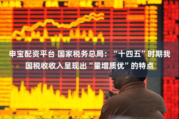 申宝配资平台 国家税务总局：“十四五”时期我国税收收入呈现出“量增质优”的特点
