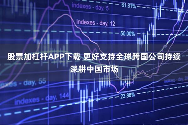 股票加杠杆APP下载 更好支持全球跨国公司持续深耕中国市场