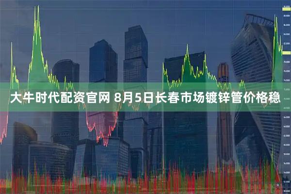 大牛时代配资官网 8月5日长春市场镀锌管价格稳
