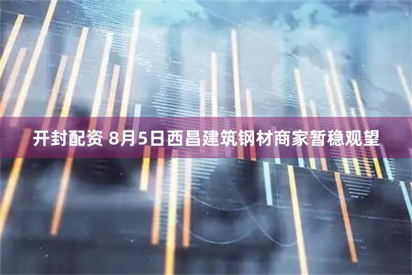 开封配资 8月5日西昌建筑钢材商家暂稳观望
