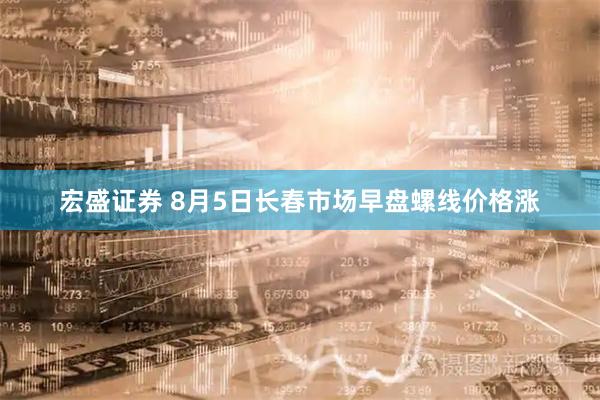 宏盛证券 8月5日长春市场早盘螺线价格涨