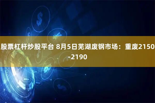 股票杠杆炒股平台 8月5日芜湖废钢市场：重废2150-2190