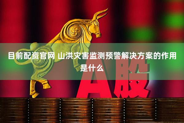 目前配资官网 山洪灾害监测预警解决方案的作用是什么