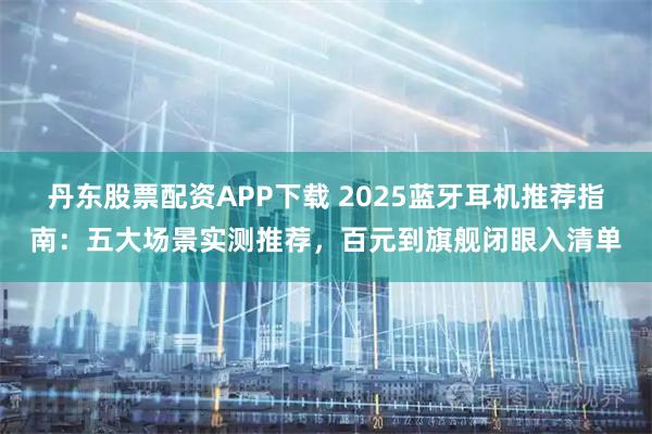 丹东股票配资APP下载 2025蓝牙耳机推荐指南：五大场景实测推荐，百元到旗舰闭眼入清单