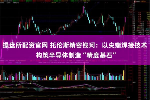 操盘所配资官网 托伦斯精密钱珂：以尖端焊接技术 构筑半导体制造“精度基石”