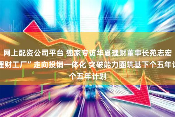 网上配资公司平台 独家专访华夏理财董事长苑志宏 “理财工厂”走向投销一体化 突破能力圈筑基下个五年计划