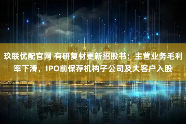 玖联优配官网 有研复材更新招股书：主营业务毛利率下滑，IPO前保荐机构子公司及大客户入股