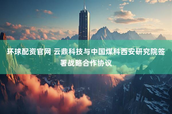 环球配资官网 云鼎科技与中国煤科西安研究院签署战略合作协议