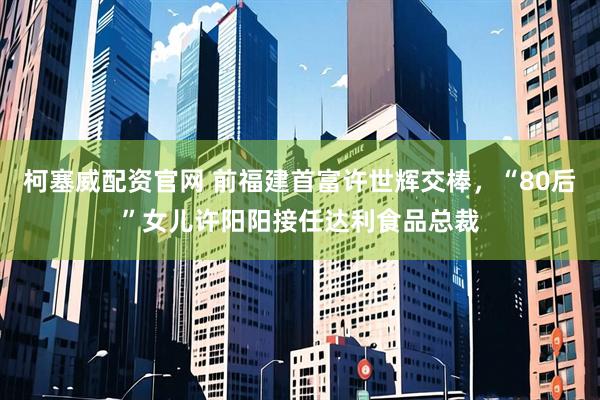 柯塞威配资官网 前福建首富许世辉交棒，“80后”女儿许阳阳接任达利食品总裁